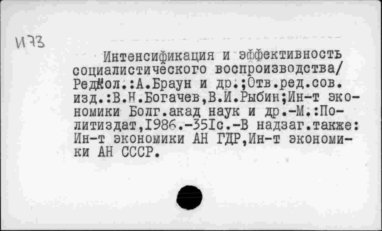 ﻿Интенсификация и эффективность социалистического воспроизводства/ Редйол.:А.Браун и до.;0тв.ред.сов. изд.:В.Н.Богачев,В.И.Рыбин;Ин-т экономики Болг.акад наук и др.-М.Политиздат ,1986 .-351с .-В надзаг.также: Ин-т экономики АН ГДР,Ин-т экономики АН СССР.